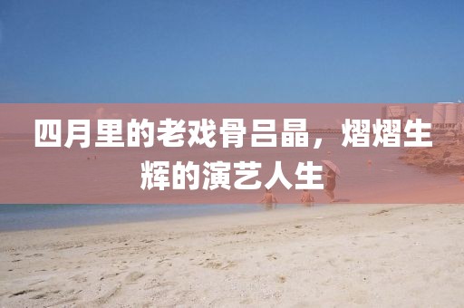 四月里的老戏骨吕晶，熠熠生辉的演艺人生
