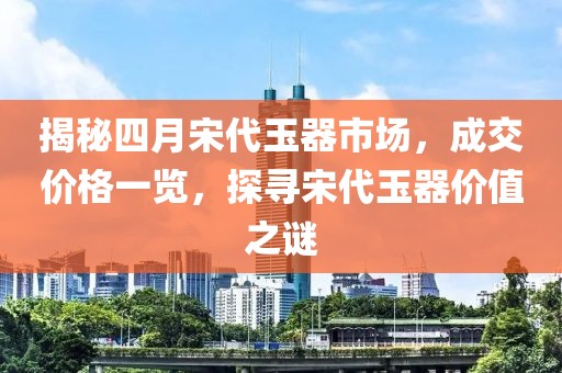揭秘四月宋代玉器市场，成交价格一览，探寻宋代玉器价值之谜