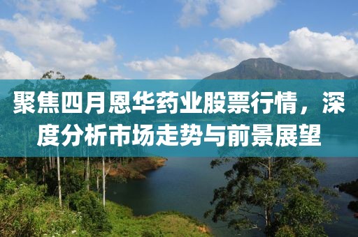 聚焦四月恩华药业股票行情，深度分析市场走势与前景展望