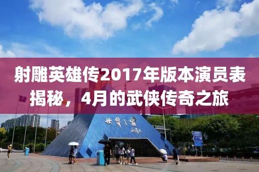 射雕英雄传2017年版本演员表揭秘，4月的武侠传奇之旅
