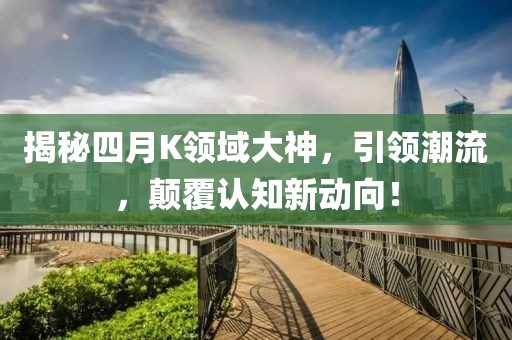 揭秘四月K领域大神，引领潮流，颠覆认知新动向！