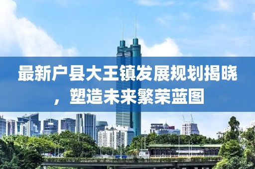 最新户县大王镇发展规划揭晓，塑造未来繁荣蓝图