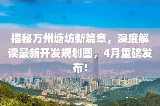 揭秘万州塘坊新篇章，深度解读最新开发规划图，4月重磅发布！