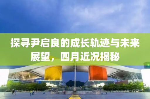 探寻尹启良的成长轨迹与未来展望，四月近况揭秘