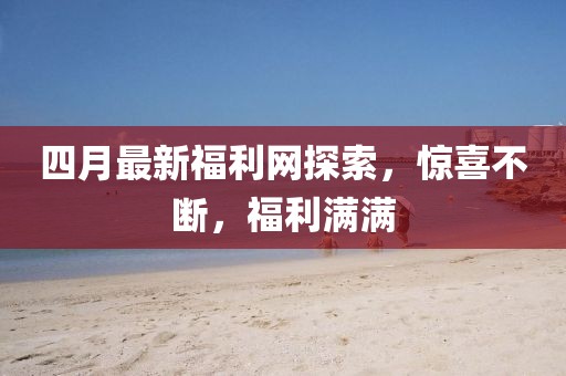 四月最新福利网探索，惊喜不断，福利满满