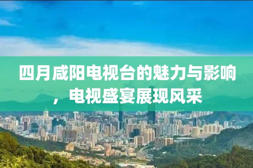 四月咸阳电视台的魅力与影响，电视盛宴展现风采