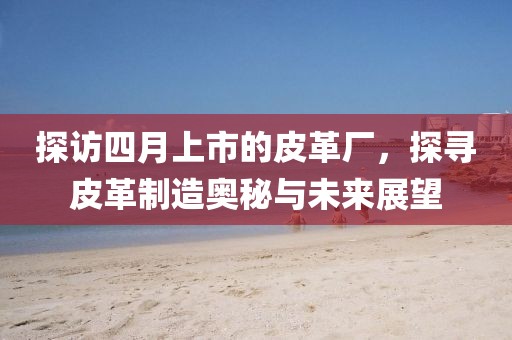 探访四月上市的皮革厂，探寻皮革制造奥秘与未来展望