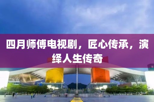 四月师傅电视剧，匠心传承，演绎人生传奇