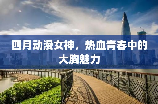 四月动漫女神，热血青春中的大胸魅力