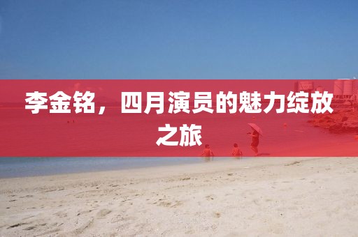 李金铭，四月演员的魅力绽放之旅