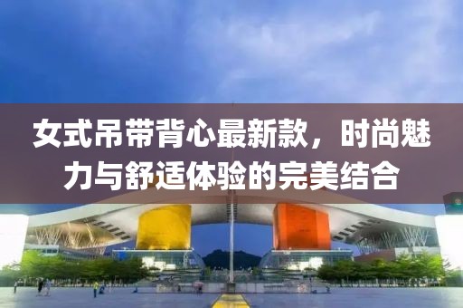 女式吊带背心最新款，时尚魅力与舒适体验的完美结合