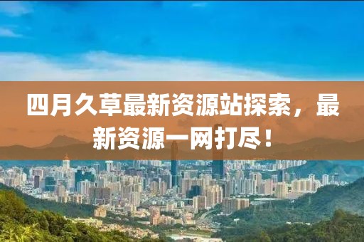 四月久草最新资源站探索，最新资源一网打尽！