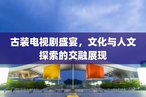 古装电视剧盛宴，文化与人文探索的交融展现