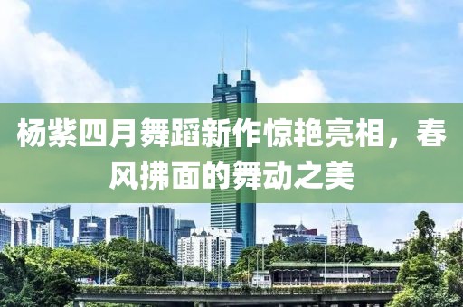 杨紫四月舞蹈新作惊艳亮相，春风拂面的舞动之美