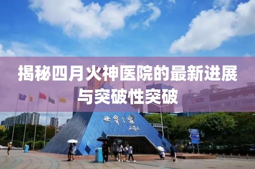 揭秘四月火神医院的最新进展与突破性突破