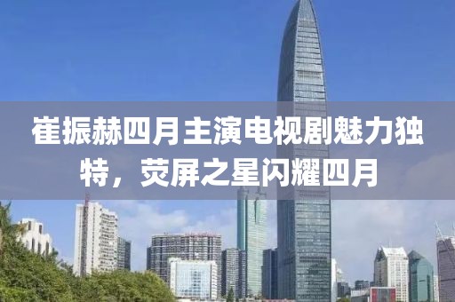 崔振赫四月主演电视剧魅力独特，荧屏之星闪耀四月
