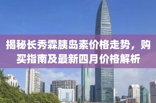 揭秘长秀霖胰岛素价格走势，购买指南及最新四月价格解析