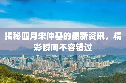 揭秘四月宋仲基的最新资讯，精彩瞬间不容错过