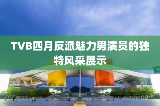 TVB四月反派魅力男演员的独特风采展示