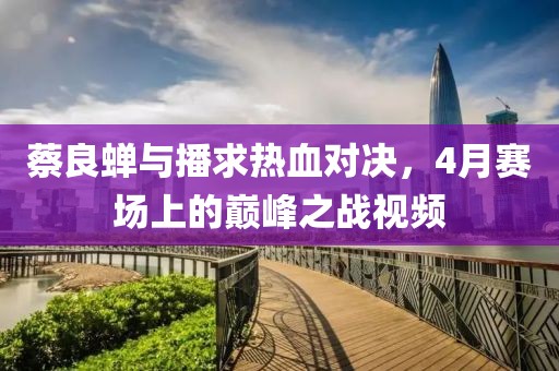 蔡良蝉与播求热血对决，4月赛场上的巅峰之战视频