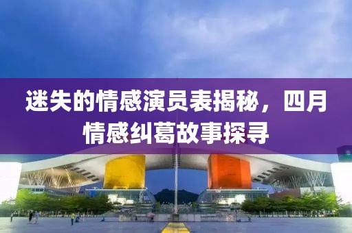 迷失的情感演员表揭秘，四月情感纠葛故事探寻