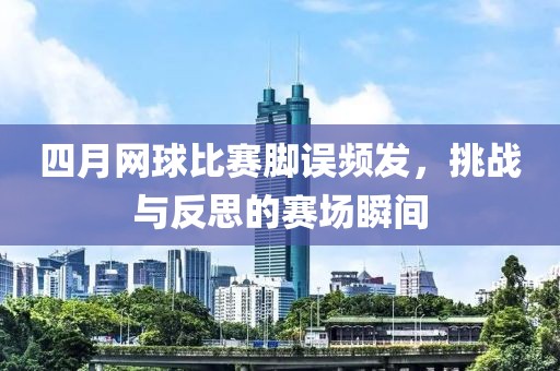 四月网球比赛脚误频发，挑战与反思的赛场瞬间