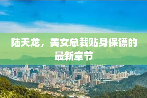 陆天龙，美女总裁贴身保镖的最新章节