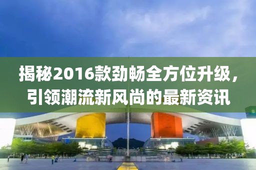 揭秘2016款劲畅全方位升级，引领潮流新风尚的最新资讯