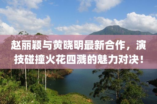 赵丽颖与黄晓明最新合作，演技碰撞火花四溅的魅力对决！
