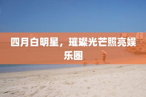 四月白明星，璀璨光芒照亮娱乐圈