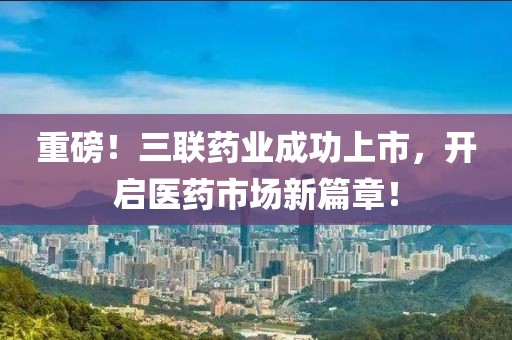 重磅！三联药业成功上市，开启医药市场新篇章！