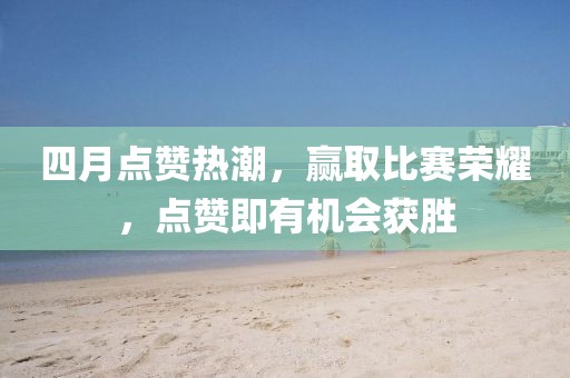 四月点赞热潮，赢取比赛荣耀，点赞即有机会获胜