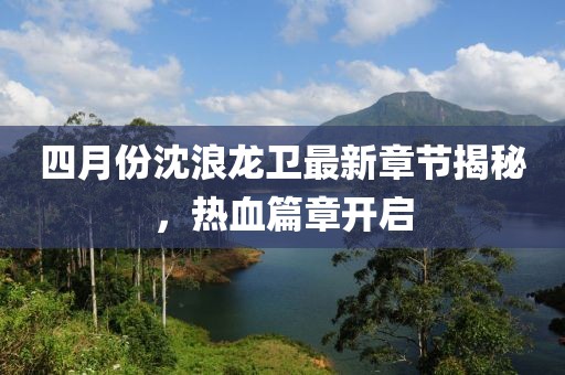 四月份沈浪龙卫最新章节揭秘，热血篇章开启