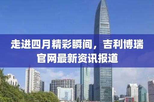 走进四月精彩瞬间，吉利博瑞官网最新资讯报道