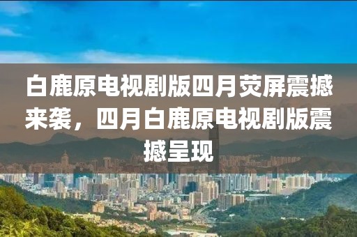 白鹿原电视剧版四月荧屏震撼来袭，四月白鹿原电视剧版震撼呈现