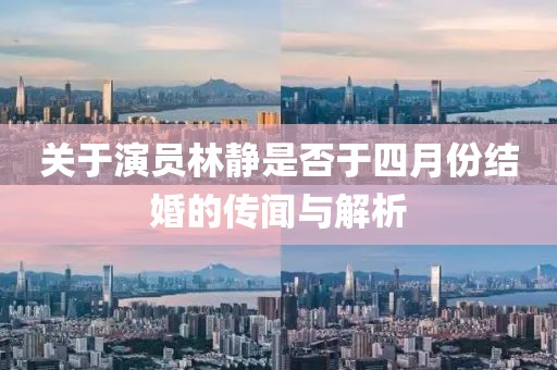 关于演员林静是否于四月份结婚的传闻与解析