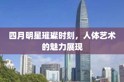 四月明星璀璨时刻，人体艺术的魅力展现