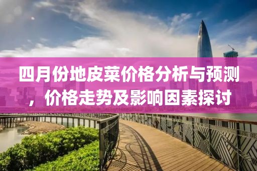 四月份地皮菜价格分析与预测，价格走势及影响因素探讨