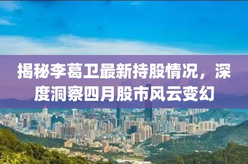 揭秘李葛卫最新持股情况，深度洞察四月股市风云变幻