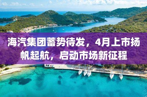 海汽集团蓄势待发，4月上市扬帆起航，启动市场新征程