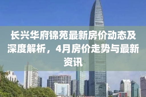 长兴华府锦苑最新房价动态及深度解析，4月房价走势与最新资讯