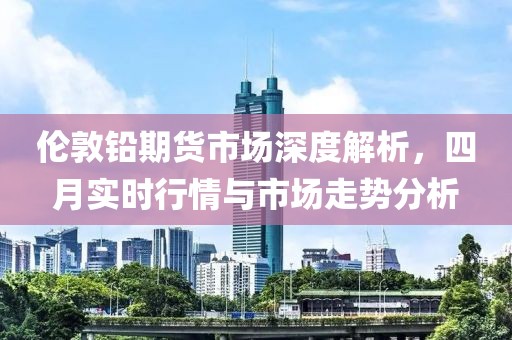 伦敦铅期货市场深度解析，四月实时行情与市场走势分析
