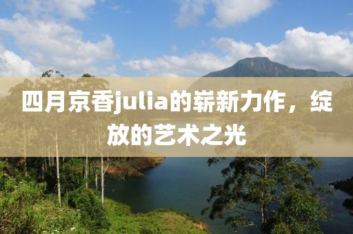 四月京香julia的崭新力作，绽放的艺术之光