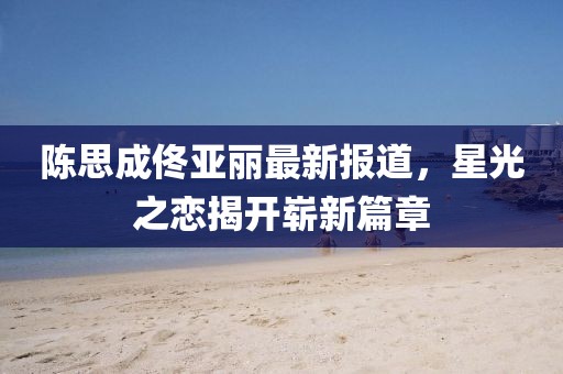 陈思成佟亚丽最新报道，星光之恋揭开崭新篇章