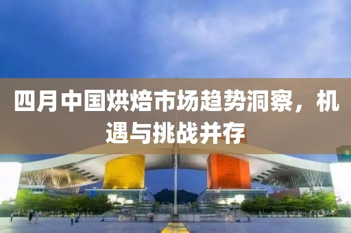 四月中国烘焙市场趋势洞察，机遇与挑战并存