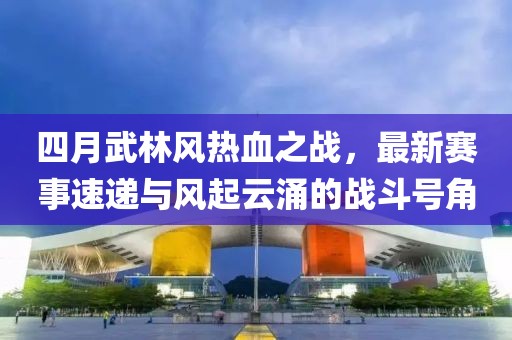 四月武林风热血之战，最新赛事速递与风起云涌的战斗号角