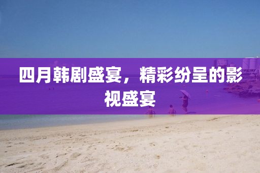 四月韩剧盛宴，精彩纷呈的影视盛宴