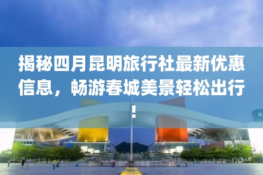 揭秘四月昆明旅行社最新优惠信息，畅游春城美景轻松出行！