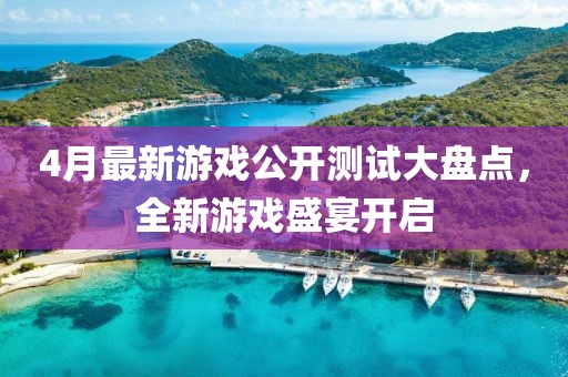 4月最新游戏公开测试大盘点，全新游戏盛宴开启