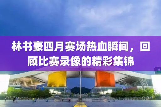 林书豪四月赛场热血瞬间，回顾比赛录像的精彩集锦